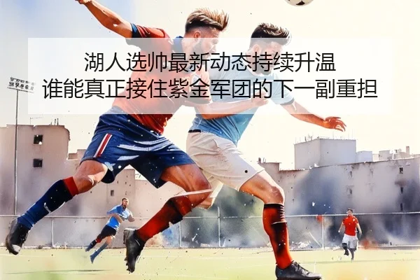 湖人选帅最新动态持续升温 谁能真正接住紫金军团的下一副重担（leyuweb）