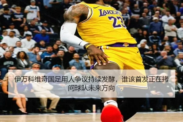 伊万科维奇国足用人争议持续发酵，谁该首发正在拷问球队未来方向